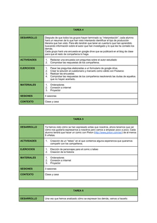 TAREA 4
DESARROLLO Después de que todos los grupos hayan terminado su “interpretación”, cada alumno
hará un resumen de lo que han visto intentando identificar el tipo de producción
literaria que han visto. Para ello tendrán que tener en cuenta lo que han aprendido
buscando información sobre el autor que han investigado y lo que les ha contado los
demás.
Cada grupo hará una encuesta en google drive que se publicará en el blog de clase
para que el resto de compañeros lo haga.
ACTIVIDADES 1. Redactar una encuesta con preguntas sobre el autor estudiado
2. Comprobar las respuestas de los compañeros.
EJERCICIOS 1. Pasar las preguntas elaboradas a un formulario de google drive.
2. Crear la solución al cuestionario y marcarlo como válido con Flubaroo
3. Realizar las encuestas
4. Comprobar las respuestas de los compañeros resolviendo las dudas de aquellos
que no hayan acertado.
MATERIALES 1. Ordenadores
2. Conexión a internet
3. Proyector
SESIONES 4 sesiones
CONTEXTO Clase y casa
TAREA 5
DESARROLLO Ya hemos visto cómo se han expresado antes que nosotros, ahora tenemos que ver
cómo nos gustaría expresarnos a nosotros pero vamos a empezar poco a poco. Cada
alumno tendrá que hacer un comic con Pixton (http://www.pixton.com/es/) de al menos
8 viñetas.
ACTIVIDADES 1. Creación de un “tebeo” en el que contemos alguna experiencia que queramos
compartir con los compañeros.
EJERCICIOS 1. Elección de personajes para el comic o tebeo
2. Creación de la historia
MATERIALES 1. Ordenadores
2. Conexión a internet
3. Proyector
SESIONES 3 sesiones
CONTEXTO Clase y casa
TAREA 6
DESARROLLO Una vez que hemos analizado cómo se expresan los demás, vamos a hacerlo
 