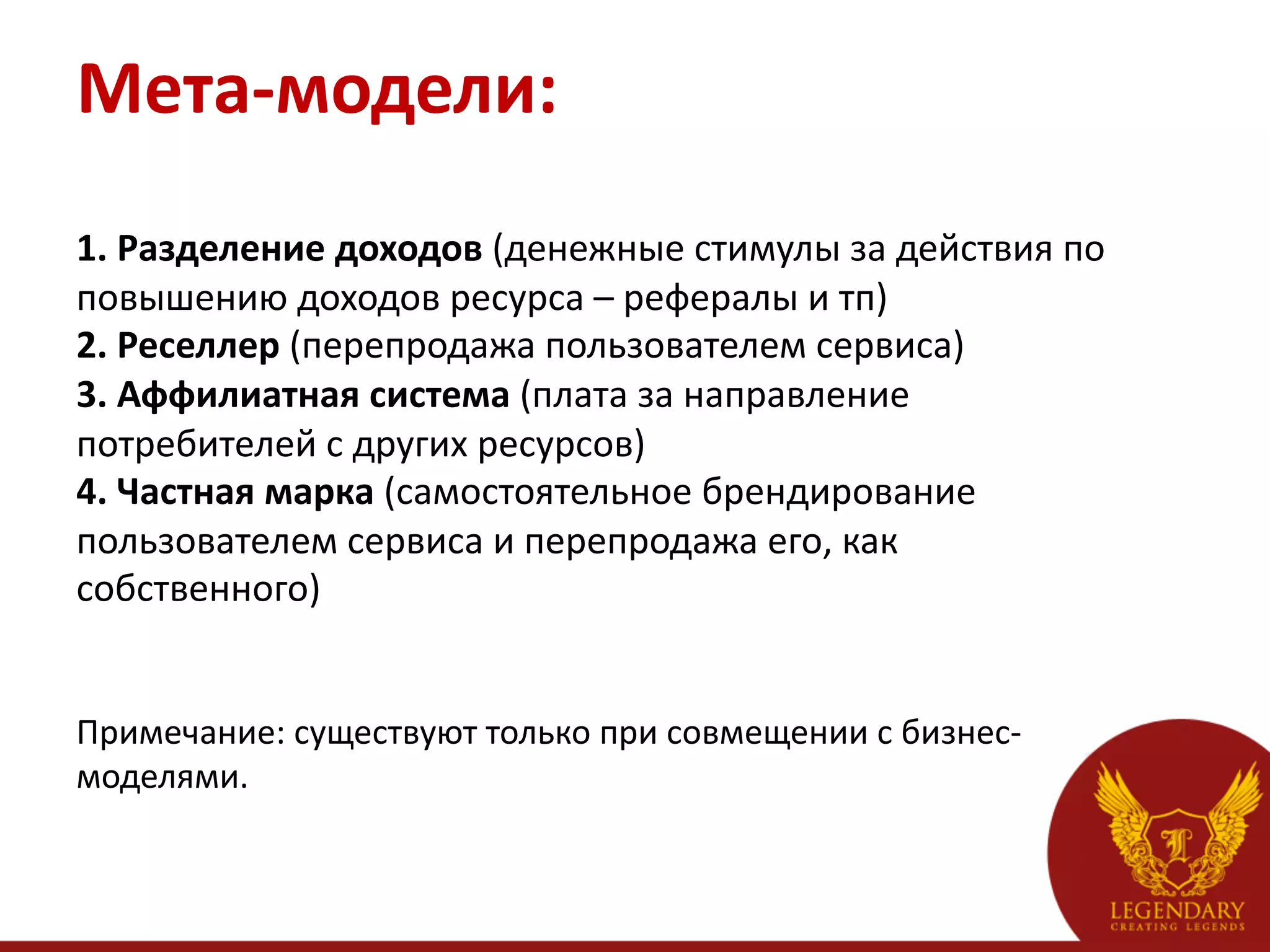 Мета-­‐модели:	
  
	
  
1.	
  Разделение	
  доходов	
  (денежные	
  стимулы	
  за	
  действия	
  по	
  
повышению	
  доходов	
  ресурса	
  –	
  рефералы	
  и	
  тп)	
  
2.	
  Реселлер	
  (перепродажа	
  пользователем	
  сервиса)	
  
3.	
  Аффилиатная	
  система	
  (плата	
  за	
  направление	
  
потребителей	
  с	
  других	
  ресурсов)	
  
4.	
  Частная	
  марка	
  (самостоятельное	
  брендирование	
  
пользователем	
  сервиса	
  и	
  перепродажа	
  его,	
  как	
  
собственного)	
  
	
  
	
  
Примечание:	
  существуют	
  только	
  при	
  совмещении	
  с	
  бизнес-­‐
моделями.	
  
 