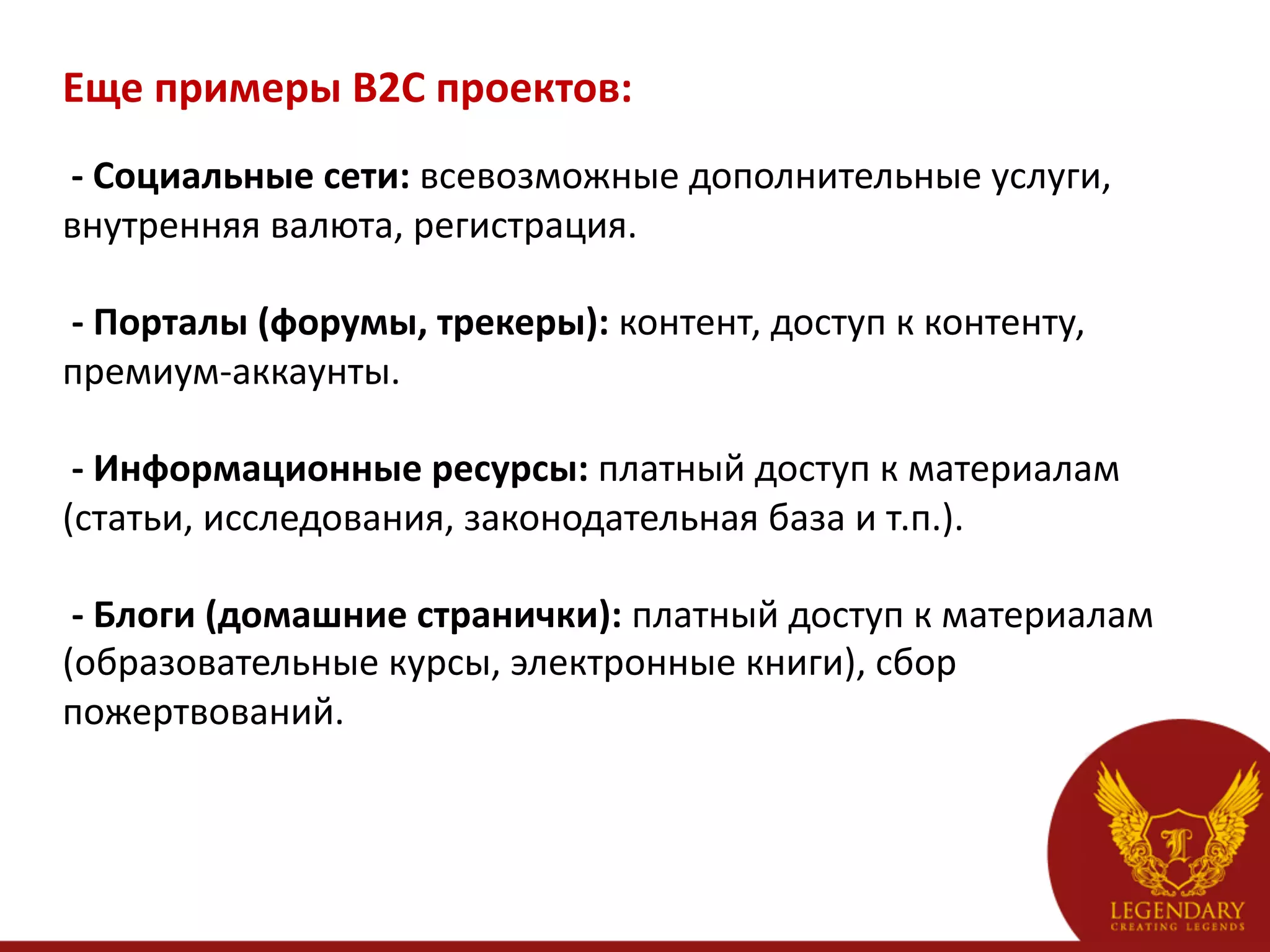 Еще	
  примеры	
  B2C	
  проектов:	
  
    -­‐	
  Социальные	
  сети:	
  всевозможные	
  дополнительные	
  услуги,	
  
внутренняя	
  валюта,	
  регистрация.	
  
	
  
	
  -­‐	
  Порталы	
  (форумы,	
  трекеры):	
  контент,	
  доступ	
  к	
  контенту,	
  
премиум-­‐аккаунты.	
  
	
  
	
  -­‐	
  Информационные	
  ресурсы:	
  платный	
  доступ	
  к	
  материалам	
  
(статьи,	
  исследования,	
  законодательная	
  база	
  и	
  т.п.).	
  
	
  
	
  -­‐	
  Блоги	
  (домашние	
  странички):	
  платный	
  доступ	
  к	
  материалам	
  
(образовательные	
  курсы,	
  электронные	
  книги),	
  сбор	
  
пожертвований.	
  
 
