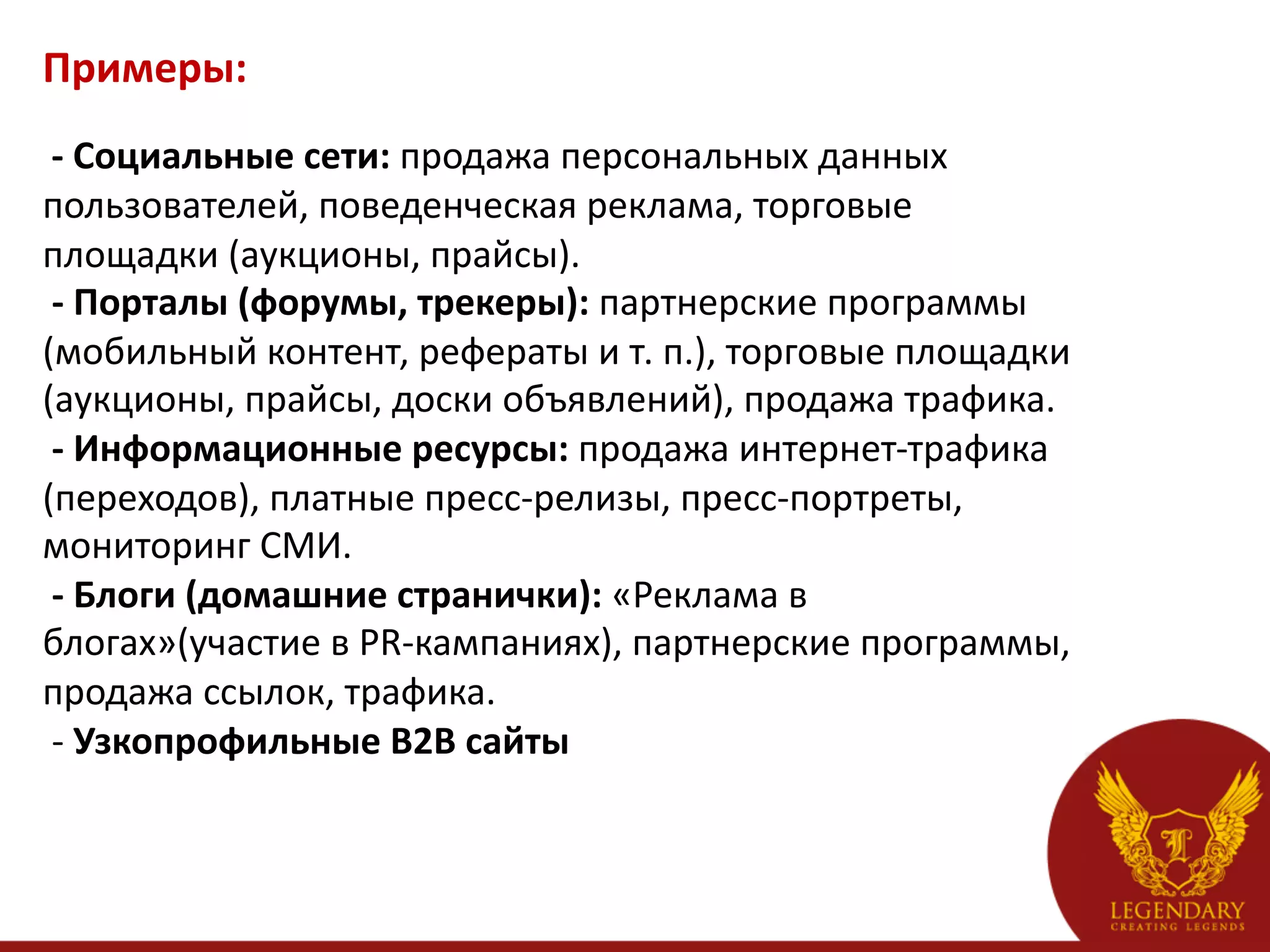 Примеры:	
  
    -­‐	
  Социальные	
  сети:	
  продажа	
  персональных	
  данных	
  
пользователей,	
  поведенческая	
  реклама,	
  торговые	
  
площадки	
  (аукционы,	
  прайсы).	
  
	
  -­‐	
  Порталы	
  (форумы,	
  трекеры):	
  партнерские	
  программы	
  
(мобильный	
  контент,	
  рефераты	
  и	
  т.	
  п.),	
  торговые	
  площадки	
  
(аукционы,	
  прайсы,	
  доски	
  объявлений),	
  продажа	
  трафика.	
  
	
  -­‐	
  Информационные	
  ресурсы:	
  продажа	
  интернет-­‐трафика	
  
(переходов),	
  платные	
  пресс-­‐релизы,	
  пресс-­‐портреты,	
  
мониторинг	
  СМИ.	
  
	
  -­‐	
  Блоги	
  (домашние	
  странички):	
  «Реклама	
  в	
  
блогах»(участие	
  в	
  PR-­‐кампаниях),	
  партнерские	
  программы,	
  
продажа	
  ссылок,	
  трафика.	
  
	
  -­‐	
  Узкопрофильные	
  B2B	
  сайты	
  
 