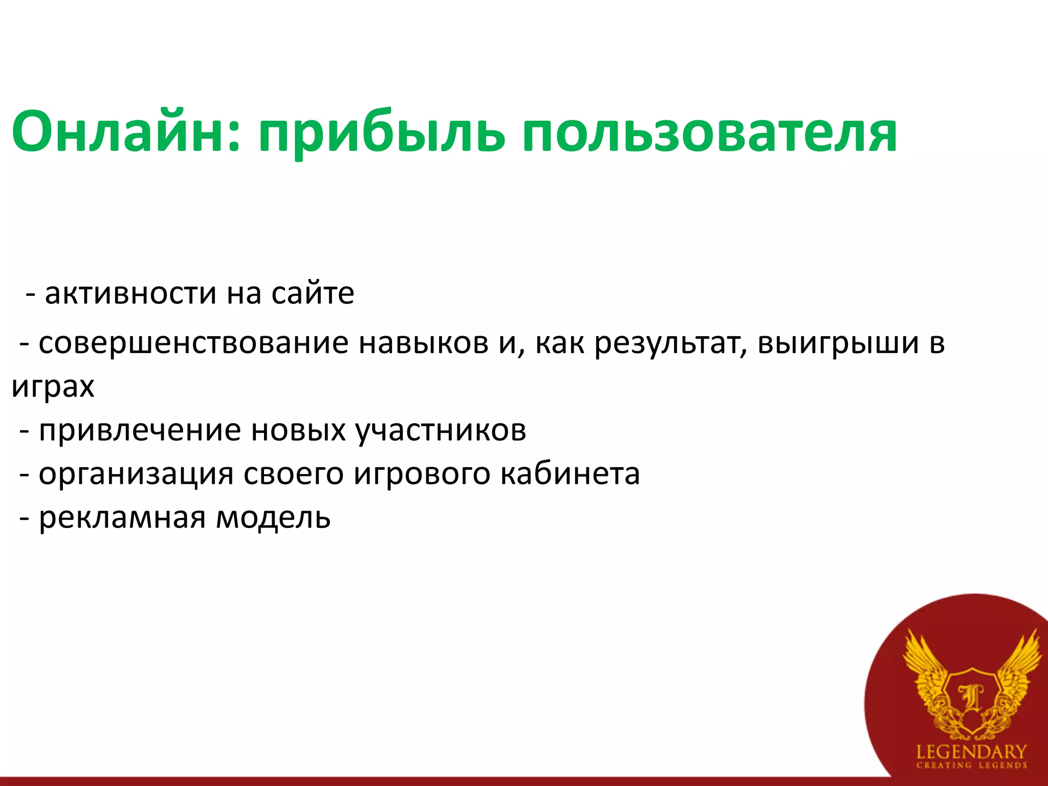 Онлайн:	
  прибыль	
  пользователя	
  
	
  
	
  -­‐	
  активности	
  на	
  сайте	
  
	
  -­‐	
  совершенствование	
  навыков	
  и,	
  как	
  результат,	
  выигрыши	
  в	
  
играх	
  
	
  -­‐	
  привлечение	
  новых	
  участников	
  
	
  -­‐	
  организация	
  своего	
  игрового	
  кабинета	
  
	
  -­‐	
  рекламная	
  модель	
  
 