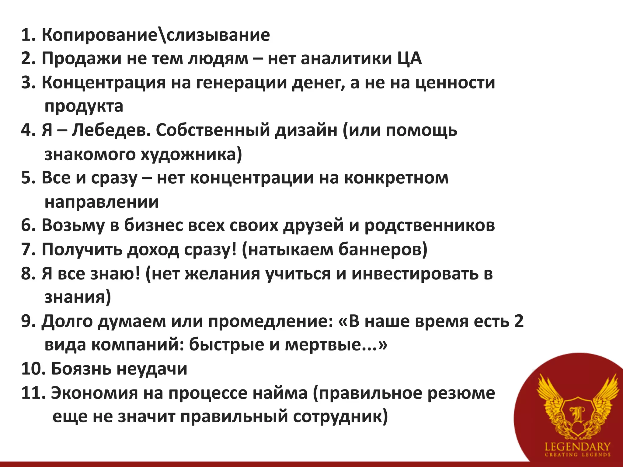 1.  Копированиеслизывание	
  
2.  Продажи	
  не	
  тем	
  людям	
  –	
  нет	
  аналитики	
  ЦА	
  
3.  Концентрация	
  на	
  генерации	
  денег,	
  а	
  не	
  на	
  ценности	
  
                     продукта	
  
4.  Я	
  –	
  Лебедев.	
  Собственный	
  дизайн	
  (или	
  помощь	
  
                     знакомого	
  художника)	
  
5.  Все	
  и	
  сразу	
  –	
  нет	
  концентрации	
  на	
  конкретном	
  
                     направлении	
  
6.  Возьму	
  в	
  бизнес	
  всех	
  своих	
  друзей	
  и	
  родственников	
  
7.  Получить	
  доход	
  сразу!	
  (натыкаем	
  баннеров)	
  
8.  Я	
  все	
  знаю!	
  (нет	
  желания	
  учиться	
  и	
  инвестировать	
  в	
  
                     знания)	
  
9.  Долго	
  думаем	
  или	
  промедление:	
  «В	
  наше	
  время	
  есть	
  2	
  
                     вида	
  компаний:	
  быстрые	
  и	
  мертвые...»	
  
10. 	
  Боязнь	
  неудачи	
  
11. 	
  Экономия	
  на	
  процессе	
  найма	
  (правильное	
  резюме	
  
	
  	
  	
  	
  	
  	
  	
  еще	
  не	
  значит	
  правильный	
  сотрудник)	
  
 