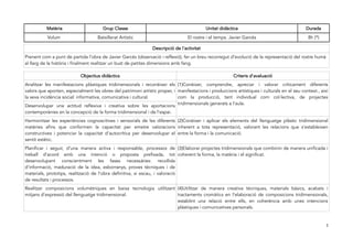 Matèria Grup Classe Unitat didàctica Durada 
Volum Batxillerat Artístic El rostre i el temps. Javier Garcés 8h (*) 
Descripció de l'activitat 
Prenent com a punt de partida l'obra de Javier Garcés (observació i reflexió), fer un breu recorregut d'evolució de la representació del rostre humà 
al llarg de la història i finalment realitzar un bust de petites dimensions amb fang. 
Objectius didàctics Criteris d'avaluació 
Analitzar les manifestacions plàstiques tridimensionals i reconèixer els 
(1)Conèixer, comprendre, apreciar i valorar críticament diferents 
valors que aporten, especialment les obres del patrimoni artístic proper, i 
manifestacions i produccions artístiques i culturals en el seu context., així 
la seva incidència social: informativa, comunicativa i cultural. 
com la producció, tant individual com col·lectiva, de projectes 
Desenvolupar una actitud reflexiva i creativa sobre les aportacions tridimensionals generats a l'aula. 
contemporànies en la concepció de la forma tridimensional i de l'espai. 
Harmonitzar les experiències cognoscitives i sensorials de les diferents 
(2)Conèixer i aplicar els elements del llenguatge plàstic tridimensional 
matèries afins que conformen la capacitat per emetre valoracions 
inherent a tota representació, valorant les relacions que s’estableixen 
constructives i potenciar la capacitat d'autocrítica per desenvolupar el 
entre la forma i la comunicació. 
sentit estètic. 
Planificar i seguir, d’una manera activa i responsable, processos de 
treball d’acord amb una intenció o proposta prefixada, tot 
desenvolupant conscientment les fases necessàries: recollida 
d'informació, maduració de la idea, esborranys, proves tècniques i de 
materials, prototips, realització de l’obra definitiva, si escau, i valoració 
de resultats i processos. 
(3)Elaborar projectes tridimensionals que combinin de manera unificada i 
coherent la forma, la matèria i el significat. 
Realitzar composicions volumètriques en baixa tecnologia utilitzant 
mitjans d'expressió del llenguatge tridimensional. 
(4)Utilitzar de manera creativa tècniques, materials bàsics, acabats i 
tractaments cromàtics en l'elaboració de composicions tridimensionals, 
establint una relació entre ells, en coherència amb unes intencions 
plàstiques i comunicatives personals. 
1 
 