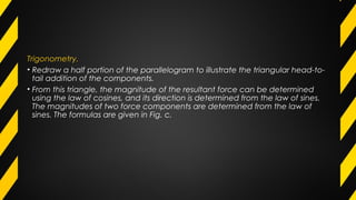 Trigonometry.
• Redraw a half portion of the parallelogram to illustrate the triangular head-to-
tail addition of the components.
• From this triangle, the magnitude of the resultant force can be determined
using the law of cosines, and its direction is determined from the law of sines.
The magnitudes of two force components are determined from the law of
sines. The formulas are given in Fig. c.
 