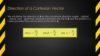Direction of a Cartesian VectorDirection of a Cartesian Vector
We will define the direction of A by the coordinate direction angles ∝(alpha),
𝐀(beta), and 𝐀(gamma), measured between the tail of A and the positive x, y,
z axes provided they are located at the tail of A,
 