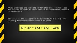 • If this is generalized and applied to a system of several concurrent forces,
then the force resultant is the vector sum of all the forces in the system and
can be written as;
• Here 𝛴𝛴 𝛴, 𝛴𝛴 𝛴 and 𝛴𝛴 𝛴 represent the algebraic sums of the respective
x,y, z or i, j, k components of each force in the system.
 