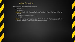 MechanicsMechanics
Mechanics is divided into two areas;
• Satatics &
• Dynamics
Satatics deals with the equilibrium of bodies , those that are either at
rest or
move with a constant velocity
OR
Statics is branch of mechanics, which deals with the forces and their
effects, while acting upon the bodies at rest.
 