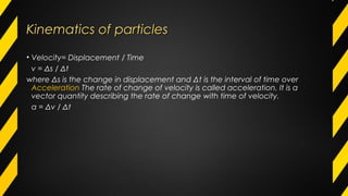Kinematics of particlesKinematics of particles
• Velocity= Displacement / Time
v = Δs / Δt
where Δs is the change in displacement and Δt is the interval of time over
Acceleration The rate of change of velocity is called acceleration. It is a
vector quantity describing the rate of change with time of velocity.
a = Δv / Δt
 