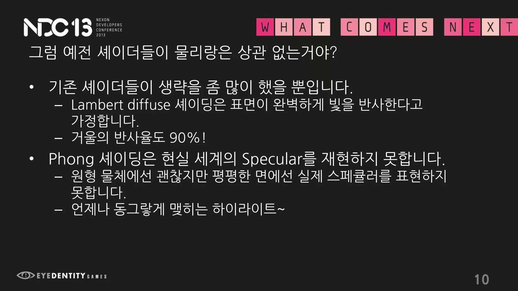 그럼 예전 셰이더들이 물리랑은 상관 없는거야?
• 기존 셰이더들이 생략을 좀 많이 했을 뿐입니다.
– Lambert diffuse 셰이딩은 표면이 완벽하게 빛을 반사한다고
가정합니다.
– 거울의 반사율도 90%!
• Phong 셰이딩은 현실 세계의 Specular를 재현하지 못합니다.
– 원형 물체에선 괜찮지만 평평한 면에선 실제 스페큘러를 표현하지
못합니다.
– 언제나 동그랗게 맺히는 하이라이트~
10
 