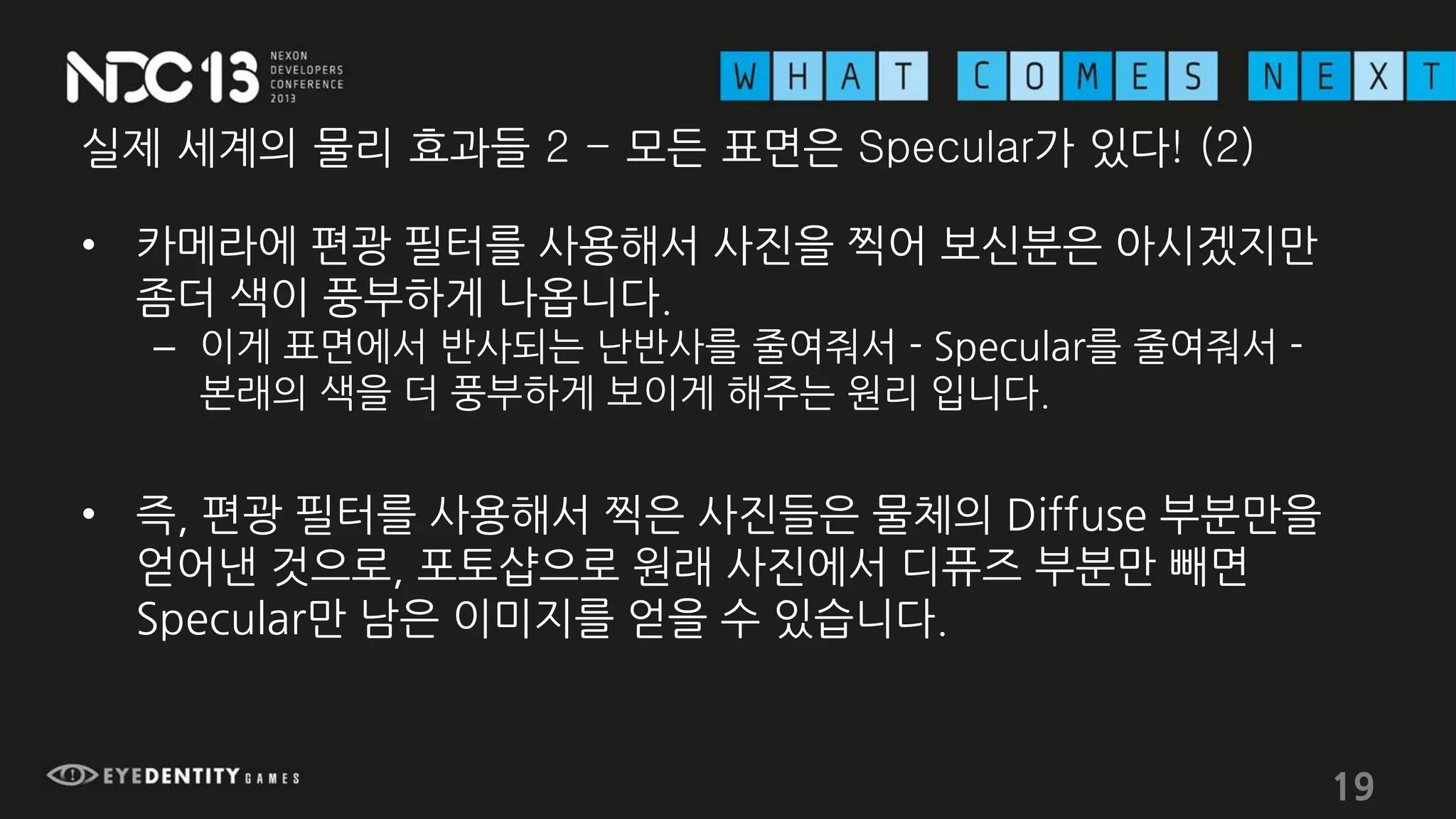 실제 세계의 물리 효과들 2 - 모든 표면은 Specular가 있다! (2)
• 카메라에 편광 필터를 사용해서 사진을 찍어 보신분은 아시겠지만
좀더 색이 풍부하게 나옵니다.
– 이게 표면에서 반사되는 난반사를 줄여줘서 - Specular를 줄여줘서 -
본래의 색을 더 풍부하게 보이게 해주는 원리 입니다.
• 즉, 편광 필터를 사용해서 찍은 사진들은 물체의 Diffuse 부분만을
얻어낸 것으로, 포토샵으로 원래 사진에서 디퓨즈 부분만 빼면
Specular만 남은 이미지를 얻을 수 있습니다.
19
 