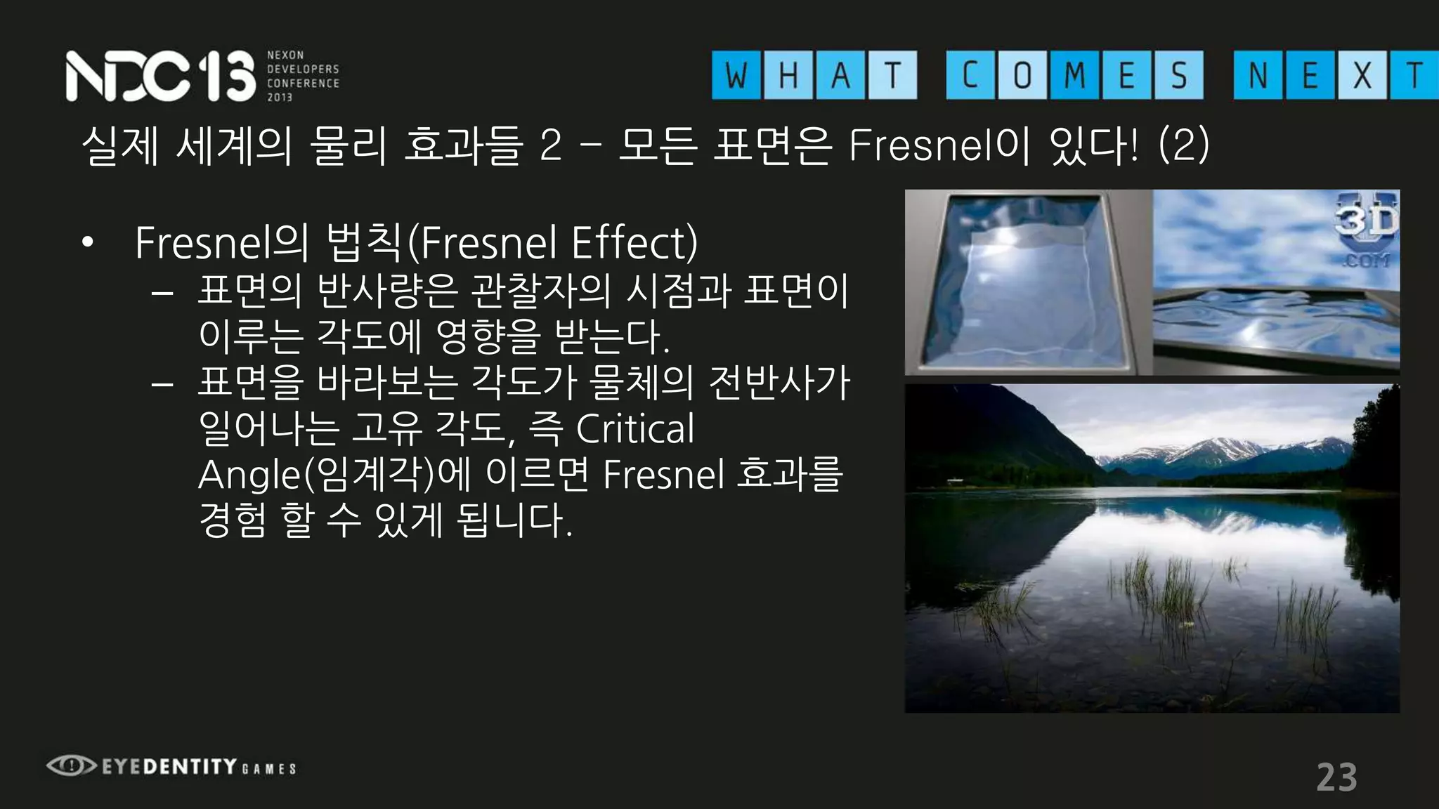실제 세계의 물리 효과들 2 - 모든 표면은 Fresnel이 있다! (2)
• Fresnel의 법칙(Fresnel Effect)
– 표면의 반사량은 관찰자의 시점과 표면이
이루는 각도에 영향을 받는다.
– 표면을 바라보는 각도가 물체의 전반사가
일어나는 고유 각도, 즉 Critical
Angle(임계각)에 이르면 Fresnel 효과를
경험 할 수 있게 됩니다.
23
 