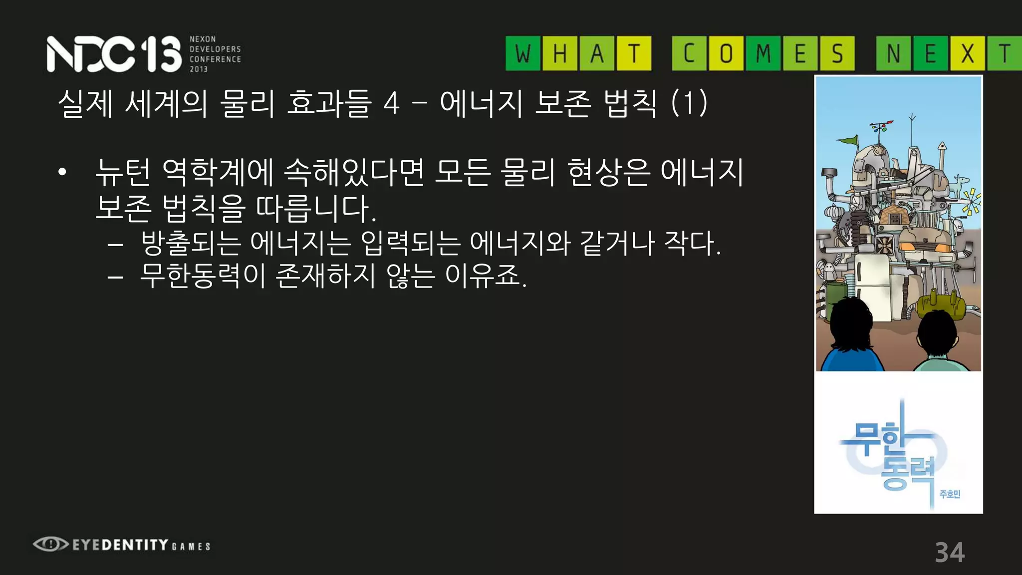 실제 세계의 물리 효과들 4 - 에너지 보존 법칙 (1)
• 뉴턴 역학계에 속해있다면 모든 물리 현상은 에너지
보존 법칙을 따릅니다.
– 방출되는 에너지는 입력되는 에너지와 같거나 작다.
– 무한동력이 존재하지 않는 이유죠.
34
 