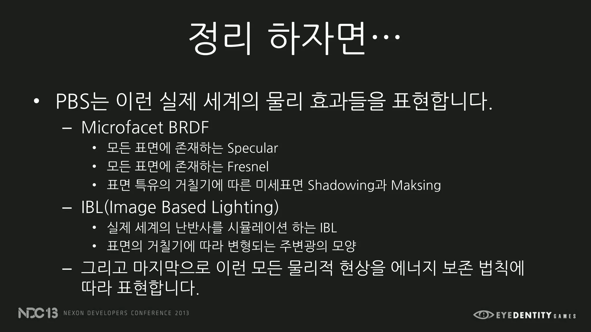 정리 하자면…
• PBS는 이런 실제 세계의 물리 효과들을 표현합니다.
– Microfacet BRDF
• 모든 표면에 존재하는 Specular
• 모든 표면에 존재하는 Fresnel
• 표면 특유의 거칠기에 따른 미세표면 Shadowing과 Maksing
– IBL(Image Based Lighting)
• 실제 세계의 난반사를 시뮬레이션 하는 IBL
• 표면의 거칠기에 따라 변형되는 주변광의 모양
– 그리고 마지막으로 이런 모든 물리적 현상을 에너지 보존 법칙에
따라 표현합니다.
 