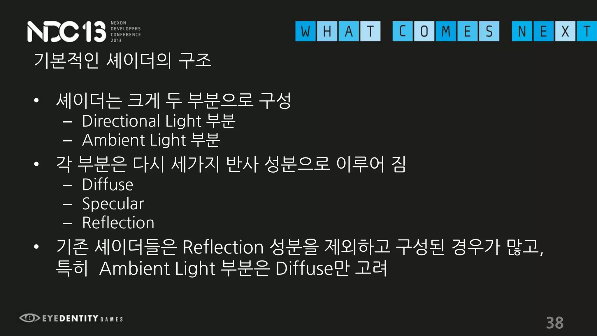 기본적인 셰이더의 구조
• 셰이더는 크게 두 부분으로 구성
– Directional Light 부분
– Ambient Light 부분
• 각 부분은 다시 세가지 반사 성분으로 이루어 짐
– Diffuse
– Specular
– Reflection
• 기존 셰이더들은 Reflection 성분을 제외하고 구성된 경우가 많고,
특히 Ambient Light 부분은 Diffuse만 고려
38
 
