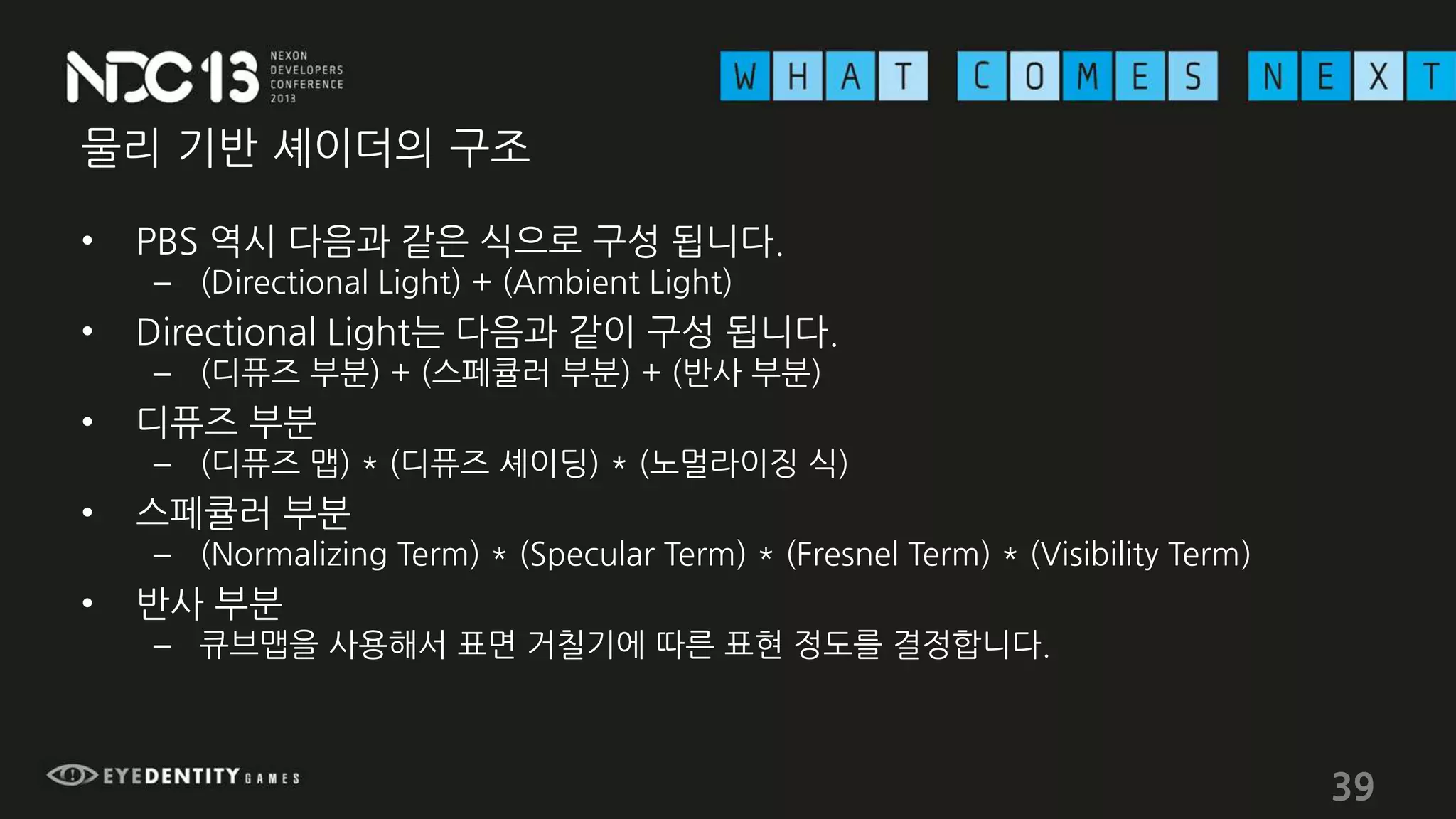 물리 기반 셰이더의 구조
• PBS 역시 다음과 같은 식으로 구성 됩니다.
– (Directional Light) + (Ambient Light)
• Directional Light는 다음과 같이 구성 됩니다.
– (디퓨즈 부분) + (스페큘러 부분) + (반사 부분)
• 디퓨즈 부분
– (디퓨즈 맵) * (디퓨즈 셰이딩) * (노멀라이징 식)
• 스페큘러 부분
– (Normalizing Term) * (Specular Term) * (Fresnel Term) * (Visibility Term)
• 반사 부분
– 큐브맵을 사용해서 표면 거칠기에 따른 표현 정도를 결정합니다.
39
 