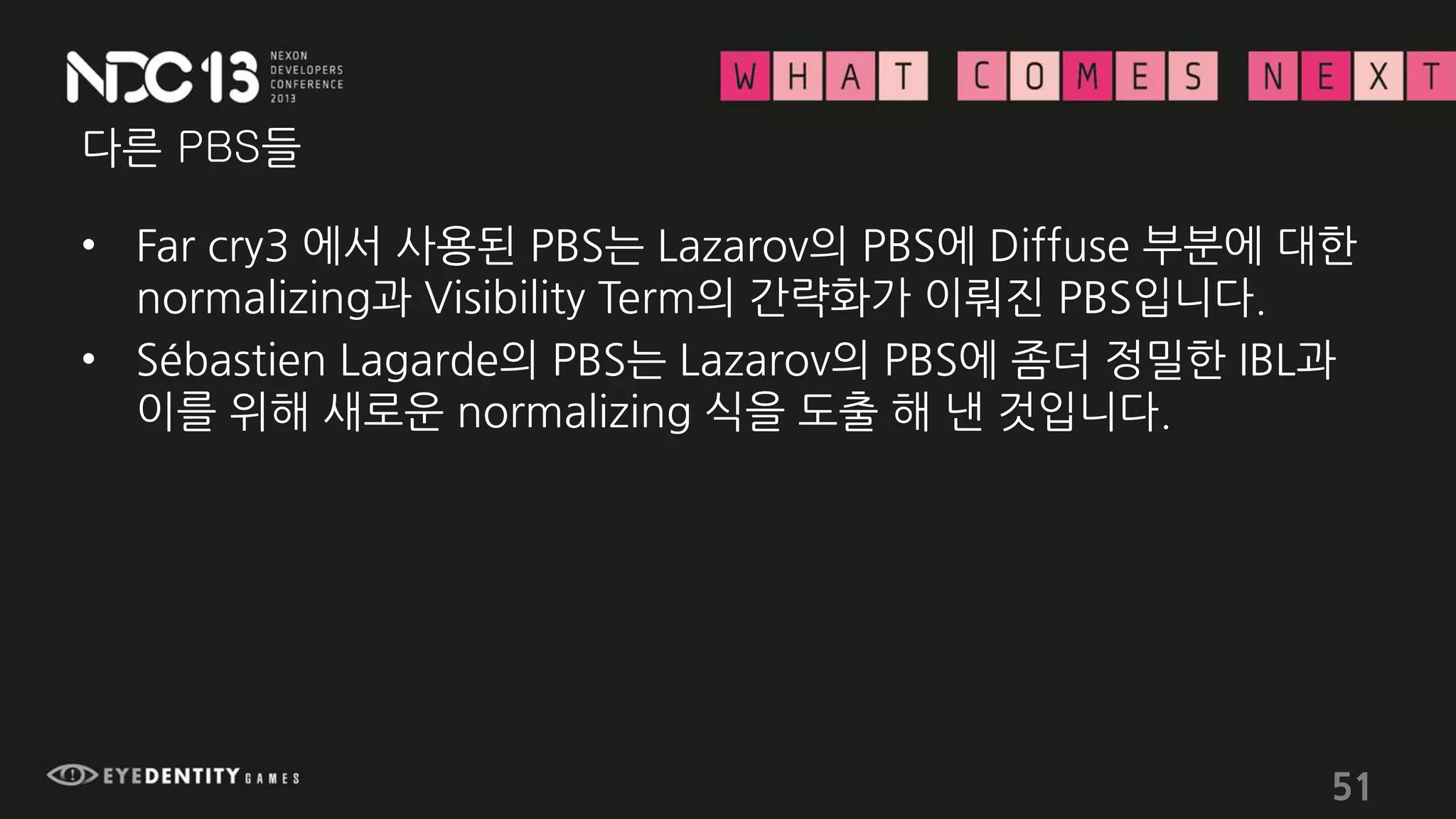 다른 PBS들
• Far cry3 에서 사용된 PBS는 Lazarov의 PBS에 Diffuse 부분에 대한
normalizing과 Visibility Term의 간략화가 이뤄진 PBS입니다.
• Sébastien Lagarde의 PBS는 Lazarov의 PBS에 좀더 정밀한 IBL과
이를 위해 새로운 normalizing 식을 도출 해 낸 것입니다.
51
 