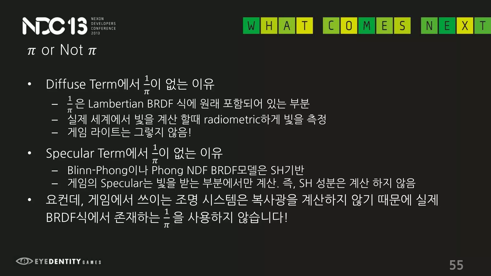 𝜋 or Not 𝜋
• Diffuse Term에서
1
𝜋
이 없는 이유
–
1
𝜋
은 Lambertian BRDF 식에 원래 포함되어 있는 부분
– 실제 세계에서 빛을 계산 할때 radiometric하게 빛을 측정
– 게임 라이트는 그렇지 않음!
• Specular Term에서
1
𝜋
이 없는 이유
– Blinn-Phong이나 Phong NDF BRDF모델은 SH기반
– 게임의 Specular는 빛을 받는 부분에서만 계산. 즉, SH 성분은 계산 하지 않음
• 요컨데, 게임에서 쓰이는 조명 시스템은 복사광을 계산하지 않기 때문에 실제
BRDF식에서 존재하는
1
𝜋
을 사용하지 않습니다!
55
 