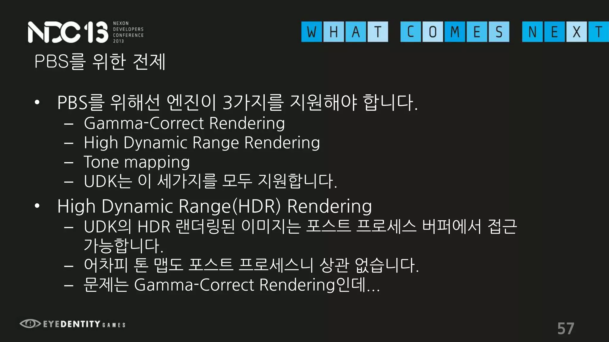 PBS를 위한 전제
• PBS를 위해선 엔진이 3가지를 지원해야 합니다.
– Gamma-Correct Rendering
– High Dynamic Range Rendering
– Tone mapping
– UDK는 이 세가지를 모두 지원합니다.
• High Dynamic Range(HDR) Rendering
– UDK의 HDR 랜더링된 이미지는 포스트 프로세스 버퍼에서 접근
가능합니다.
– 어차피 톤 맵도 포스트 프로세스니 상관 없습니다.
– 문제는 Gamma-Correct Rendering인데...
57
 