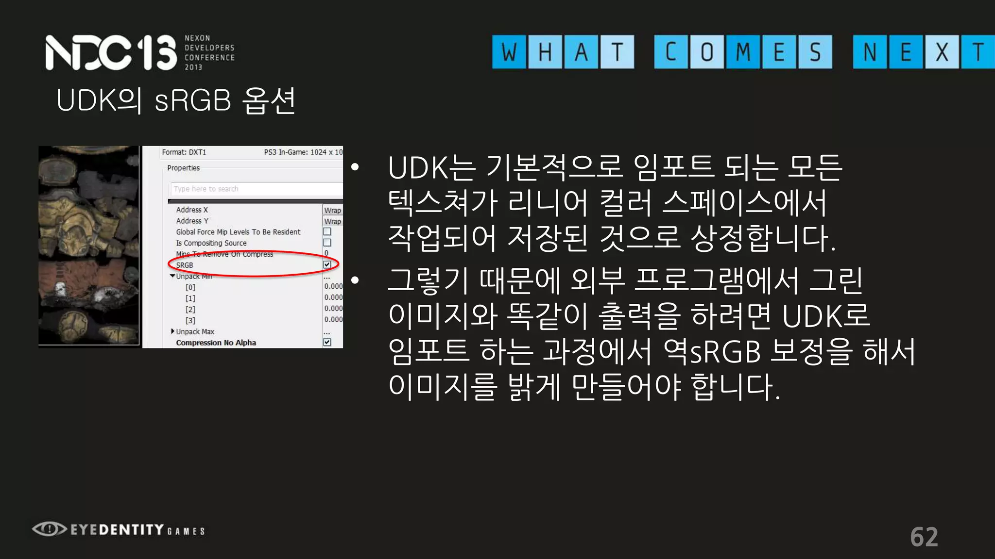 UDK의 sRGB 옵션
• UDK는 기본적으로 임포트 되는 모든
텍스쳐가 리니어 컬러 스페이스에서
작업되어 저장된 것으로 상정합니다.
• 그렇기 때문에 외부 프로그램에서 그린
이미지와 똑같이 출력을 하려면 UDK로
임포트 하는 과정에서 역sRGB 보정을 해서
이미지를 밝게 만들어야 합니다.
62
 