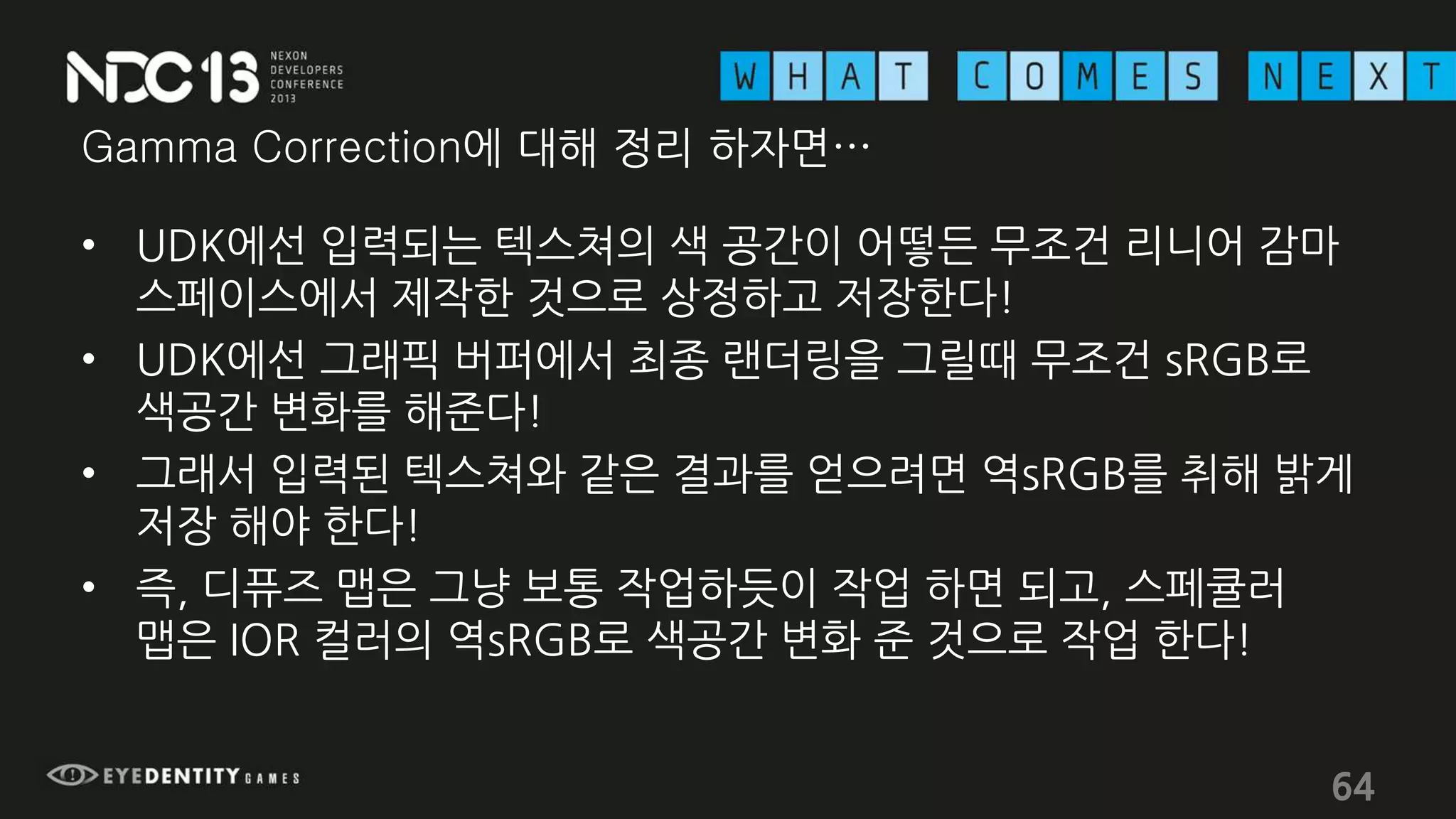 Gamma Correction에 대해 정리 하자면…
• UDK에선 입력되는 텍스쳐의 색 공간이 어떻든 무조건 리니어 감마
스페이스에서 제작한 것으로 상정하고 저장한다!
• UDK에선 그래픽 버퍼에서 최종 랜더링을 그릴때 무조건 sRGB로
색공간 변화를 해준다!
• 그래서 입력된 텍스쳐와 같은 결과를 얻으려면 역sRGB를 취해 밝게
저장 해야 한다!
• 즉, 디퓨즈 맵은 그냥 보통 작업하듯이 작업 하면 되고, 스페큘러
맵은 IOR 컬러의 역sRGB로 색공간 변화 준 것으로 작업 한다!
64
 