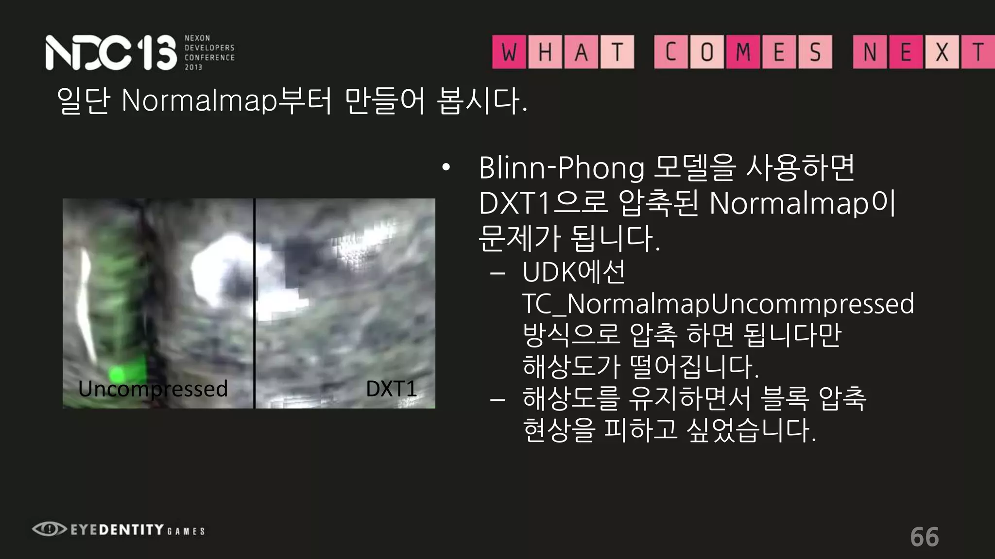 일단 Normalmap부터 만들어 봅시다.
• Blinn-Phong 모델을 사용하면
DXT1으로 압축된 Normalmap이
문제가 됩니다.
– UDK에선
TC_NormalmapUncommpressed
방식으로 압축 하면 됩니다만
해상도가 떨어집니다.
– 해상도를 유지하면서 블록 압축
현상을 피하고 싶었습니다.
66
Uncompressed DXT1
 