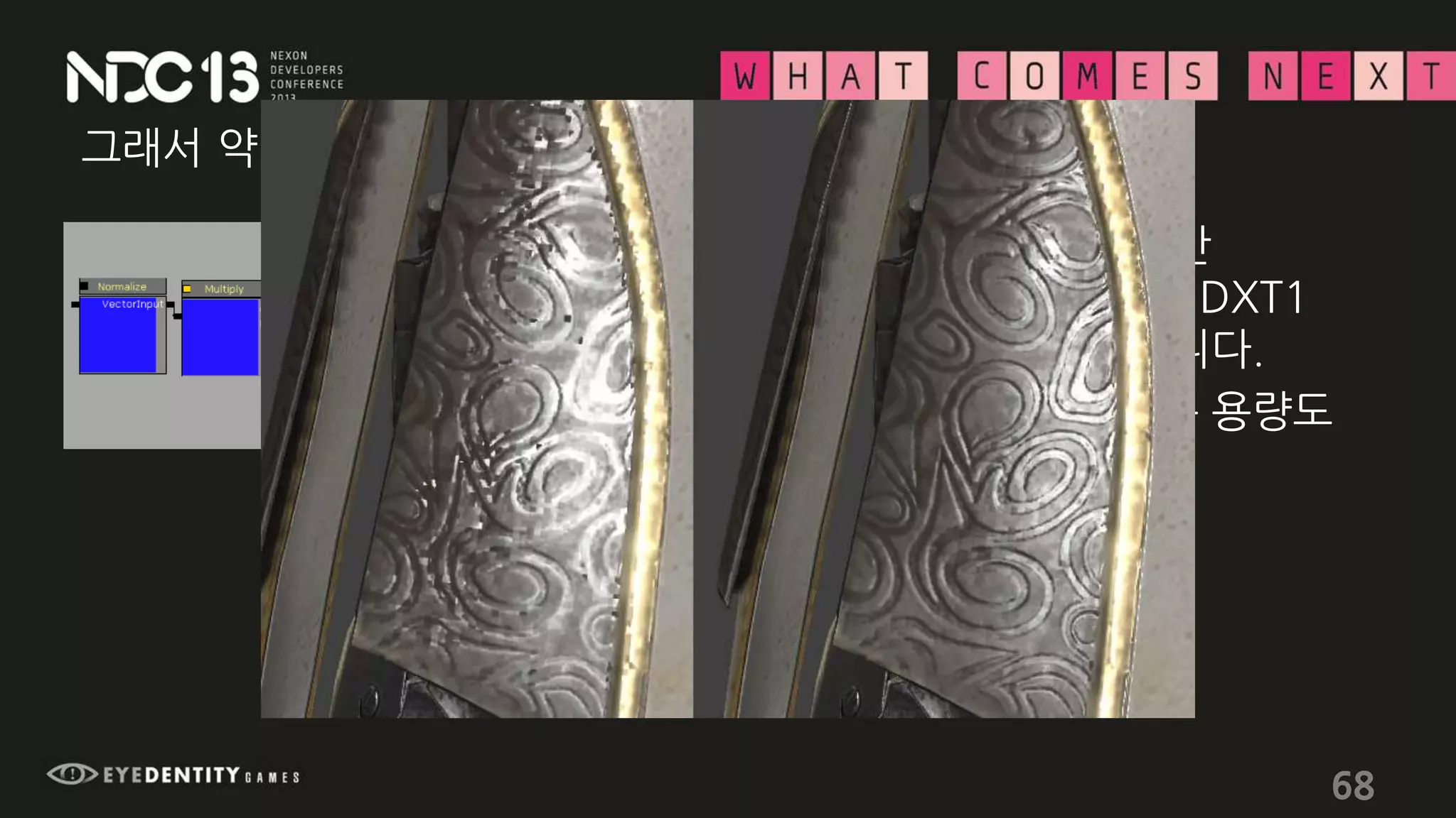 그래서 약간의 처리를 해줍니다.
68
• 6 instructions가 들긴 합니다만
노멀맵의 해상도도 유지하면서 DXT1
압축에 의한 노이즈도 없애 줍니다.
• 심지어 텍스쳐 메모리 차지하는 용량도
DXT1과 차이가 없습니다!
 