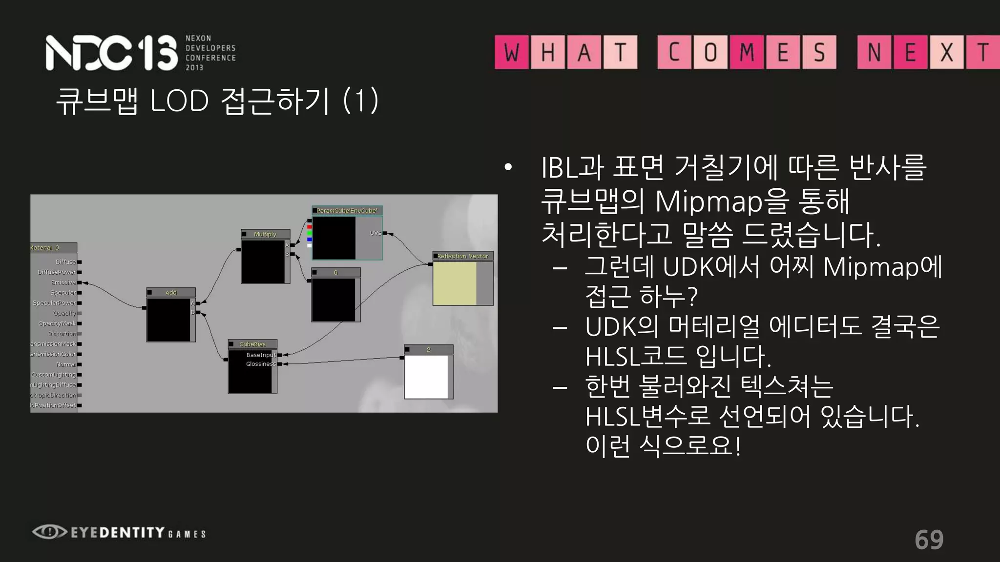 큐브맵 LOD 접근하기 (1)
• IBL과 표면 거칠기에 따른 반사를
큐브맵의 Mipmap을 통해
처리한다고 말씀 드렸습니다.
– 그런데 UDK에서 어찌 Mipmap에
접근 하누?
– UDK의 머테리얼 에디터도 결국은
HLSL코드 입니다.
– 한번 불러와진 텍스쳐는
HLSL변수로 선언되어 있습니다.
이런 식으로요!
69
 