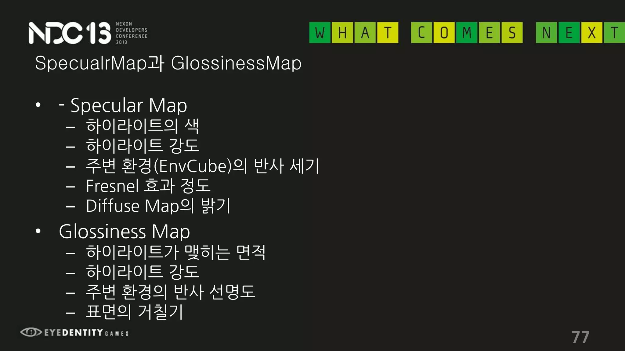 SpecualrMap과 GlossinessMap
• - Specular Map
– 하이라이트의 색
– 하이라이트 강도
– 주변 환경(EnvCube)의 반사 세기
– Fresnel 효과 정도
– Diffuse Map의 밝기
• Glossiness Map
– 하이라이트가 맺히는 면적
– 하이라이트 강도
– 주변 환경의 반사 선명도
– 표면의 거칠기
77
 