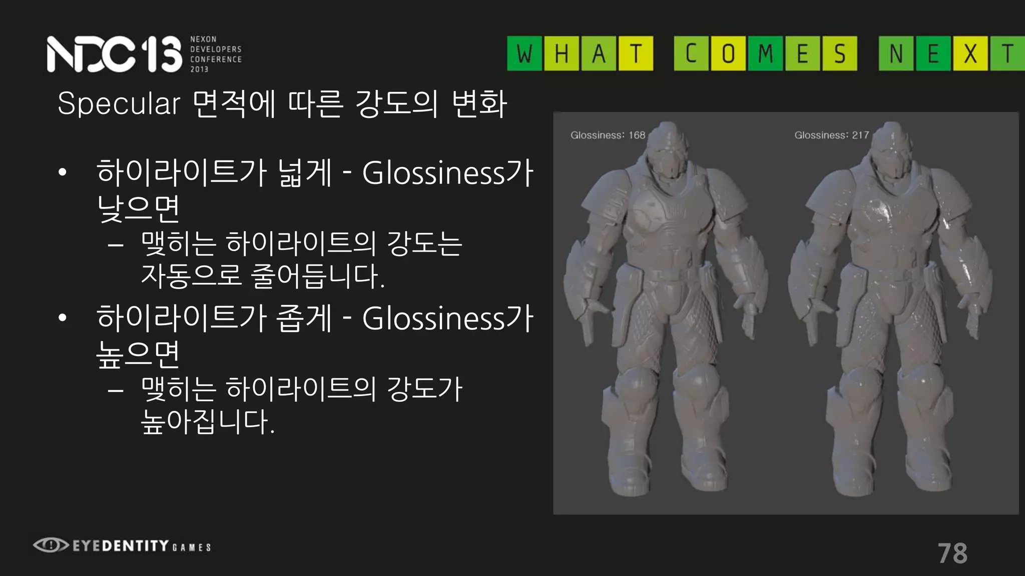 Specular 면적에 따른 강도의 변화
• 하이라이트가 넓게 - Glossiness가
낮으면
– 맺히는 하이라이트의 강도는
자동으로 줄어듭니다.
• 하이라이트가 좁게 - Glossiness가
높으면
– 맺히는 하이라이트의 강도가
높아집니다.
78
 