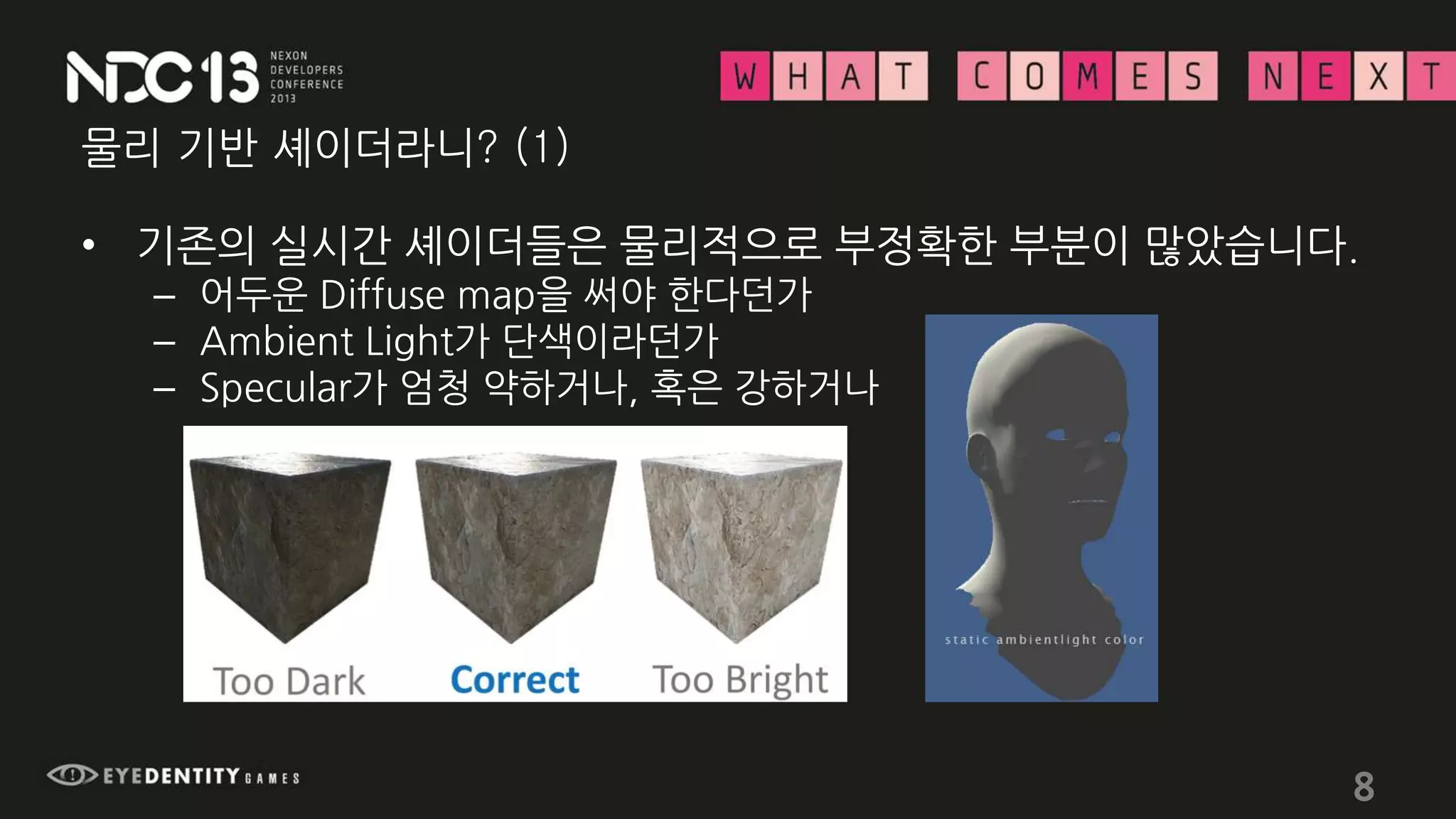 물리 기반 셰이더라니? (1)
• 기존의 실시간 셰이더들은 물리적으로 부정확한 부분이 많았습니다.
– 어두운 Diffuse map을 써야 한다던가
– Ambient Light가 단색이라던가
– Specular가 엄청 약하거나, 혹은 강하거나
8
 