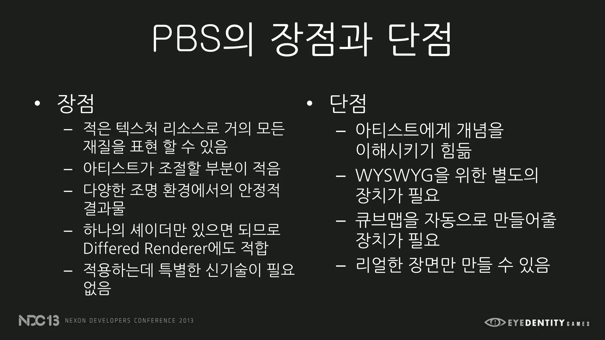 PBS의 장점과 단점
• 장점
– 적은 텍스처 리소스로 거의 모든
재질을 표현 할 수 있음
– 아티스트가 조절할 부분이 적음
– 다양한 조명 환경에서의 안정적
결과물
– 하나의 셰이더만 있으면 되므로
Differed Renderer에도 적합
– 적용하는데 특별한 신기술이 필요
없음
• 단점
– 아티스트에게 개념을
이해시키기 힘듦
– WYSWYG을 위한 별도의
장치가 필요
– 큐브맵을 자동으로 만들어줄
장치가 필요
– 리얼한 장면만 만들 수 있음
 