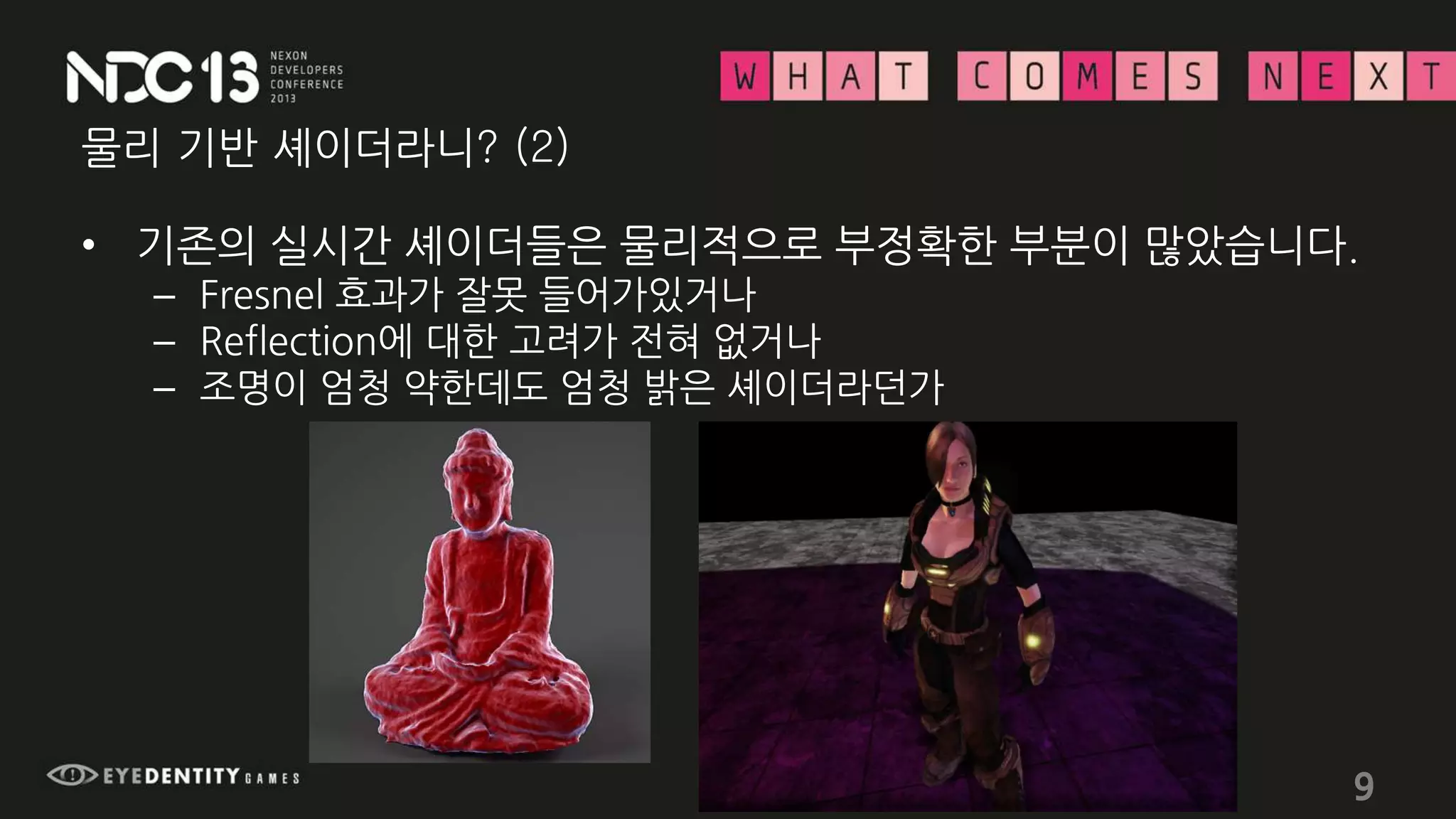 물리 기반 셰이더라니? (2)
• 기존의 실시간 셰이더들은 물리적으로 부정확한 부분이 많았습니다.
– Fresnel 효과가 잘못 들어가있거나
– Reflection에 대한 고려가 전혀 없거나
– 조명이 엄청 약한데도 엄청 밝은 셰이더라던가
9
 
