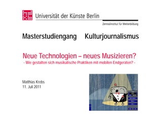 Masterstudiengang                    Kulturjournalismus

Neue Technologien – neues Musizieren?
- Wie gestalten sich musikalische Praktiken mit mobilen Endgeräten? -



Matthias Krebs
11. Juli 2011
 