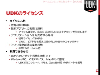 ゲームエンジン導入セミナー【UDK編】




UDKのライセンス
 ライセンス料
 • 教育利用は無料
 • 無料アプリへの利用は無料
    • アイテム課金や、広告による収入にはロイヤリティが発生します
 • アプリケーションを販売される場合
    • 初期ライセンス99ドル
    • さらに、5万ドルを超えた分の売上の25%のロイヤリティ
 • アプリ開発以外の業務利用
    • 年間2,500ドル×人数
 利用できるもの
 • UDK内のアセット利用も無料です
 • Windows PC、iOSデバイス、Macのみに限定
    • UDKではコンソール（PS3、Xbox360等）のサポートを省略




                                           11
 