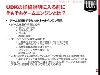 ゲームエンジン導入セミナー【UDK編】

UDKの詳細説明に入る前に
そもそもゲームエンジンとは？
 ゲームを制作するためのオールインワン環境
 • ゲームを制作するための
   • 基本プログラム
   • ミドルウェア
   • ツール
     の統合環境
 • ゲームエンジン誕生以前にも
   • 「描画ライブラリ」や「物理ライブラリ」等の
     ある分野に特化したライブラリ・ミドルウェア
   • 各開発会社の内制共通システム
   • マップエディタや各種ツール
     が存在していた
 • これらを全ての統合とレベルエディタが備わっているのが特長
   • エディタでレベルを作成して、ボタン一発で即座にプレイできる
 • なので・・・「RPGツクール」等もRPGに特化しているものの
   デザイン思想的には同じ方向と考えられる




                                       12
 