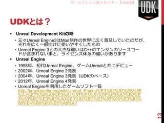 ゲームエンジン導入セミナー【UDK編】




UDKとは？
 Unreal Development Kitの略
  • 元々Unreal Engine3はMod制作の世界に広く普及していたのだが、
    それを広く一般向けに使いやすくしたもの
  • Unreal Engine 3との大きな違いはC++のエンジンのソースコー
    ドが含まれない事と、ライセンス体系の違いがあります
 Unreal Engine
  • 1998年、初代Unreal Engine、ゲームUnrealと共にデビュー
  • 2002年、Unreal Engine 2発表
  • 2004年、Unreal Engine 3発表（UDKのベース）
  • 2012年、Unreal Engine 4発表
  • Unreal Engineを利用したゲームソフト一覧
    http://ja.wikipedia.org/wiki/Unreal_Engine%E3%82%92%E6%8E
    %A1%E7%94%A8%E3%81%97%E3%81%9F%E3%82%B2%E
    3%83%BC%E3%83%A0%E3%82%BD%E3%83%95%E3%83%
    88%E4%B8%80%E8%A6%A7




                                                                13
 