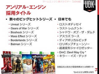 ゲームエンジン導入セミナー【UDK編】

アンリアル・エンジン
採用タイトル
 数々のビッグヒットシリーズ  日本でも
•   Unreal シリーズ                •   ロストオデッセイ
•   Gears of War シリーズ          •   ラスト レムナント
•   Bioshock シリーズ              •   シャドウ・オブ・ザ・ダムド
•   Mass Effect シリーズ           •   アスラズ ラース
•   Borderlands シリーズ           •   ディアボリカルピッチ
•   Batman シリーズ                •   ロリポップチェーンソー
                               •   超速変形ジャイロゼッター
                               • DmC: Devil May Cry *
                               • キラー・イズ・デッド


                              各製品名は各社の登録商標または商標です




                                                         14
                                          *DmCは主な開発は海外
 