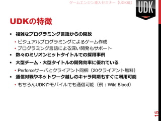 ゲームエンジン導入セミナー【UDK編】




UDKの特徴
 複雑なプログラミング言語からの開放
  • ビジュアルプログラミングによるゲーム作成
  • プログラミング言語による深い開発もサポート
 数々のミリオンヒットタイトルでの採用事例
 大型チーム・大型タイトルの開発効率に優れている
  • Perforceサーバとクライアント同梱（20クライアント無料）
 通信対戦やネットワーク越しのキャラ同期もすぐに利用可能
 • もちろんUDKやモバイルでも通信可能（例：Wild Blood）




                                       15
 