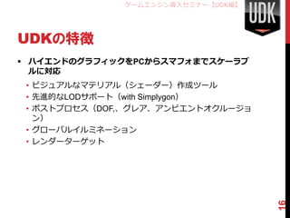 ゲームエンジン導入セミナー【UDK編】




UDKの特徴
 ハイエンドのグラフィックをPCからスマフォまでスケーラブ
  ルに対応
 • ビジュアルなマテリアル（シェーダー）作成ツール
 • 先進的なLODサポート（with Simplygon）
 • ポストプロセス（DOF,、グレア、アンビエントオクルージョ
   ン）
 • グローバルイルミネーション
 • レンダーターゲット




                                    16
 