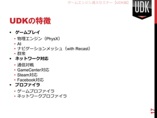 ゲームエンジン導入セミナー【UDK編】




UDKの特徴
 ゲームプレイ
  • 物理エンジン（PhysX）
  • AI
  • ナビゲーションメッシュ（with Recast）
  • 群衆
 ネットワーク対応
  • 通信対戦
  • GameCenter対応
  • Steam対応
  • Facebook対応
 プロファイラ
 • ゲームプロファイラ
 • ネットワークプロファイラ




                                         17
 