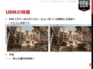 ゲームエンジン導入セミナー【UDK編】




UDKの特徴
 FPS（ファーストパーソン・シューター）に特化してるの？
 • もちろん得意です
 • サードパーソン・シューターは
   すぐできます




 でも
・・・もっと違うものも！




                                     18
 