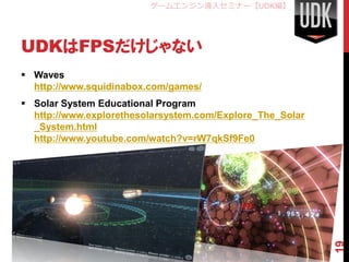 ゲームエンジン導入セミナー【UDK編】




UDKはFPSだけじゃない
 Waves
  http://www.squidinabox.com/games/
 Solar System Educational Program
  http://www.explorethesolarsystem.com/Explore_The_Solar
  _System.html
  http://www.youtube.com/watch?v=rW7qkSf9Fe0




                                                           19
 