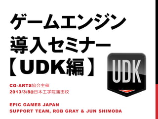 ゲームエンジン
導入セミナー
【UDK編】
CG-ARTS協会主催
2013/3/8@日本工学院蒲田校


EPIC GAMES JAPAN
SUPPORT TEAM, ROB GRAY & JUN SHIMODA
 