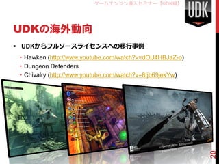 ゲームエンジン導入セミナー【UDK編】




UDKの海外動向
 UDKからフルソースライセンスへの移行事例
 • Hawken (http://www.youtube.com/watch?v=dOU4HBJaZ-o)
 • Dungeon Defenders
 • Chivalry (http://www.youtube.com/watch?v=8Ijb69jekYw)




                                                           20
 