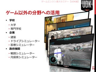 ゲームエンジン導入セミナー【UDK編】




ゲーム以外の分野への活用
 学校
  • 大学
  • 専門学校
 企業
  • 建築
  • ドライブシミュレーター
  • 医療シミュレーター
 政府機関
 • 戦闘シミュレーター
 • 月探索シミュレーター




                                        21
 