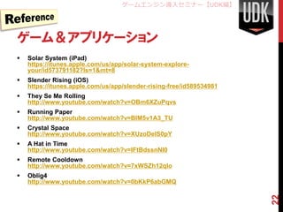 ゲームエンジン導入セミナー【UDK編】




ゲーム＆アプリケーション
   Solar System (iPad)
    https://itunes.apple.com/us/app/solar-system-explore-
    your/id573791182?ls=1&mt=8
   Slender Rising (iOS)
    https://itunes.apple.com/us/app/slender-rising-free/id589534981
   They Se Me Rolling
    http://www.youtube.com/watch?v=OBm6XZuPqvs
   Running Paper
    http://www.youtube.com/watch?v=BIM5v1A3_TU
   Crystal Space
    http://www.youtube.com/watch?v=XUzoDeIS0pY
   A Hat in Time
    http://www.youtube.com/watch?v=IFtBdssnNI0
   Remote Cooldown
    http://www.youtube.com/watch?v=7xWSZh12qlo
   Oblig4
    http://www.youtube.com/watch?v=0bKkP6abGMQ




                                                                      22
 