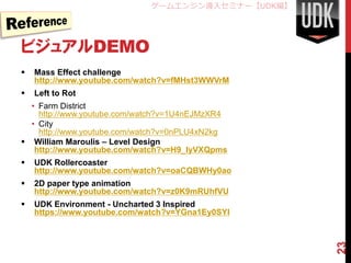 ゲームエンジン導入セミナー【UDK編】




ビジュアルDEMO
   Mass Effect challenge
    http://www.youtube.com/watch?v=fMHst3WWVrM
   Left to Rot
  • Farm District
    http://www.youtube.com/watch?v=1U4nEJMzXR4
  • City
    http://www.youtube.com/watch?v=0nPLU4xN2kg
 William Maroulis – Level Design
   http://www.youtube.com/watch?v=H9_IyVXQpms
   UDK Rollercoaster
    http://www.youtube.com/watch?v=oaCQBWHy0ao
   2D paper type animation
    http://www.youtube.com/watch?v=z0K9mRUhfVU
   UDK Environment - Uncharted 3 Inspired
    https://www.youtube.com/watch?v=YGna1Ey0SYI




                                                   23
 