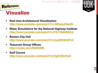 ゲームエンジン導入セミナー【UDK編】




Visualize
 Real time Architectural Visualization
  http://www.youtube.com/watch?v=-BDaqxXNw8U
 Water Simulations for the National Highway Institute
  http://www.youtube.com/watch?v=F6-Y9QUBSCw
 Boston City Hall
  http://www.youtube.com/watch?v=my9XK0HbPn4
 Tesseract Group Offices
  http://vimeo.com/58028298
 Golf Course
  http://www.youtube.com/watch?v=fip9-R2mVaA




                                                         24
 