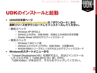 ゲームエンジン導入セミナー【UDK編】




UDKのインストールと起動
 UDKの日本語ページ
  www.unrealengine.com/ja/udk/ の「ダウンロード」から
  最新リリースをダウンロードしてインストールしてください。
 • 最低スペック
     • Windows XP SP3以上
     • 2GHz以上のCPU、2GB RAM、3GB以上のHDDの空き容量
     • Shader Model 3対応のグラフィックスカード
 • 推奨スペック
     • Windows 7 64ビット版
     • 2GHz以上のマルチコアCPU、8GB RAM、大容量HDD
     • NVIDIA 8000シリーズもしくはそれ以上のグラフィックスカード
 Windowsのスタートメニューから
 • 「Unreal Development Kit」を選択すると、先ほどインストール
   したフォルダ名（「UDK-2012-10」等）の中に
   「UDK Editor」があるので、そちらをクリックしてください。




                                              26
 