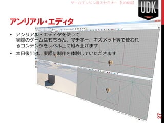 ゲームエンジン導入セミナー【UDK編】




アンリアル・エディタ
 アンリアル・エディタを使って
  実際のゲームはもちろん、マチネー、キズメット等で使われ
  るコンテンツをレベル上に組み上げます
 本日後半は、実際に制作を体験していただきます




                                   27
 
